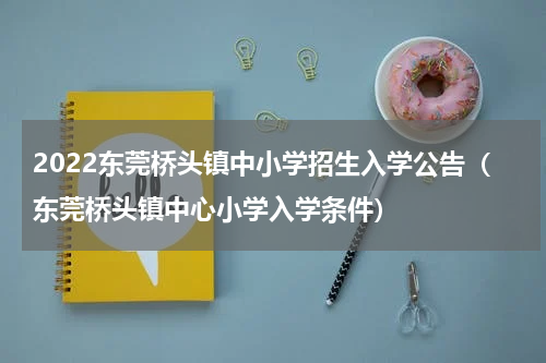 2022东莞桥头镇中小学招生入学公告（东莞桥头镇中心小学入学条件）