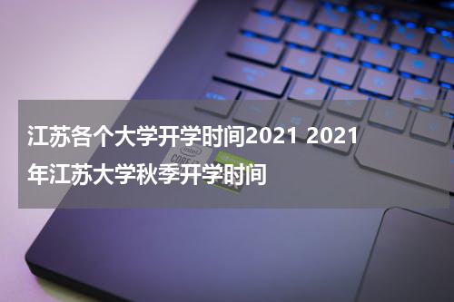 江苏各个大学开学时间2021 2021年江苏大学秋季开学时间