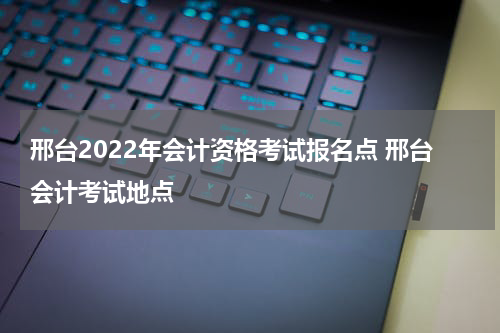 邢台2022年会计资格考试报名点 邢台会计考试地点
