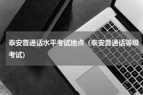 泰安普通话水平考试地点（泰安普通话等级考试）