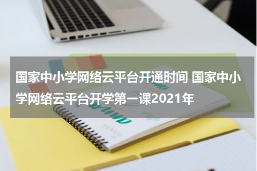 国家中小学网络云平台开通时间 国家中小学网络云平台开学第一课2021年