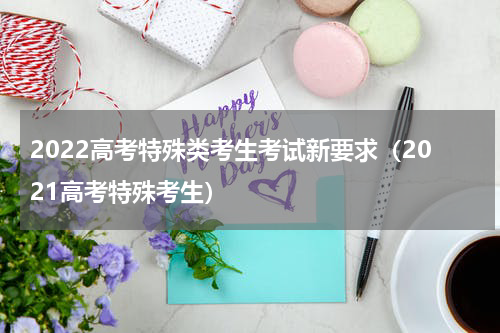 2022高考特殊类考生考试新要求（2021高考特殊考生）