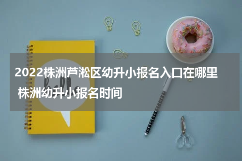 2022株洲芦淞区幼升小报名入口在哪里 株洲幼升小报名时间