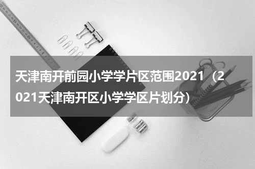 天津南开前园小学学片区范围2021（2021天津南开区小学学区片划分）