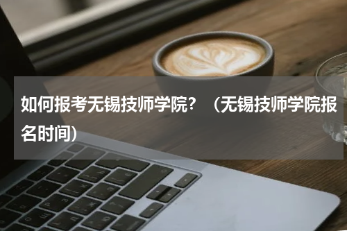 如何报考无锡技师学院？（无锡技师学院报名时间）