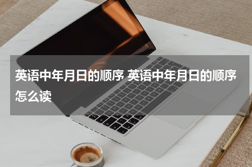英语中年月日的顺序 英语中年月日的顺序怎么读