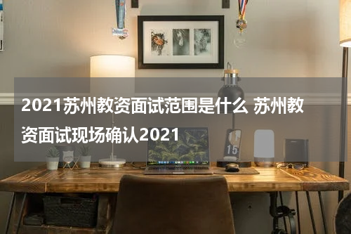 2021苏州教资面试范围是什么 苏州教资面试现场确认2021