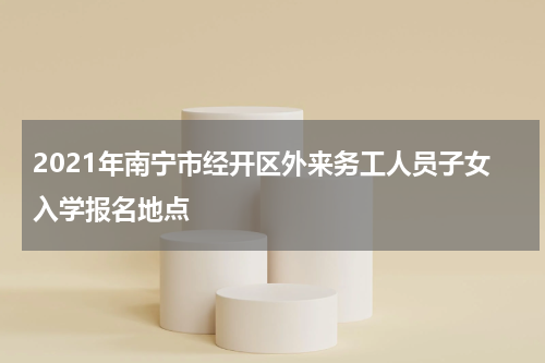 2021年南宁市经开区外来务工人员子女入学报名地点
