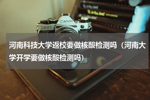 河南科技大学返校要做核酸检测吗（河南大学开学要做核酸检测吗）