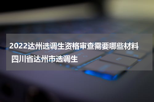 2022达州选调生资格审查需要哪些材料 四川省达州市选调生