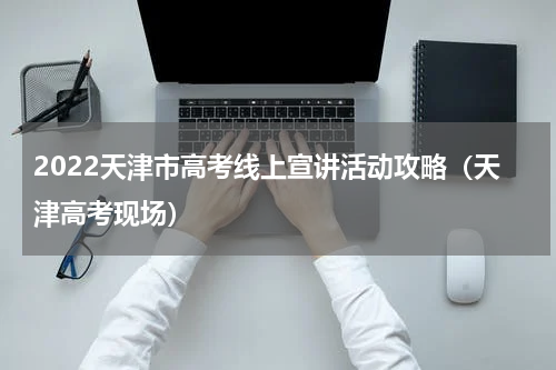 2022天津市高考线上宣讲活动攻略（天津高考现场）