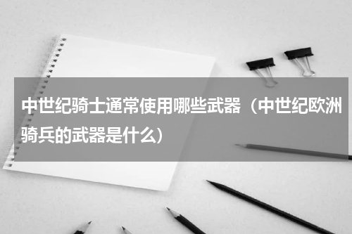 中世纪骑士通常使用哪些武器（中世纪欧洲骑兵的武器是什么）
