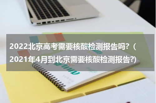 2022北京高考需要核酸检测报告吗?（2021年4月到北京需要核酸检测报告?）