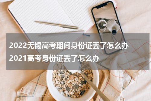 2022无锡高考期间身份证丢了怎么办 2021高考身份证丢了怎么办