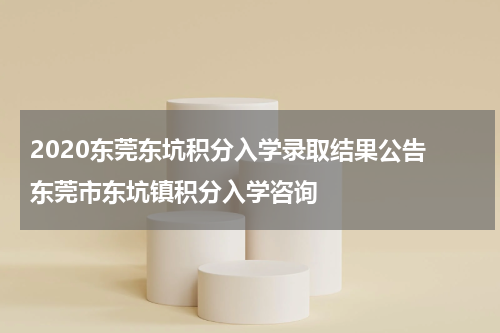 2020东莞东坑积分入学录取结果公告 东莞市东坑镇积分入学咨询