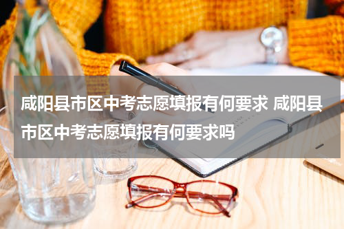 咸阳县市区中考志愿填报有何要求 咸阳县市区中考志愿填报有何要求吗