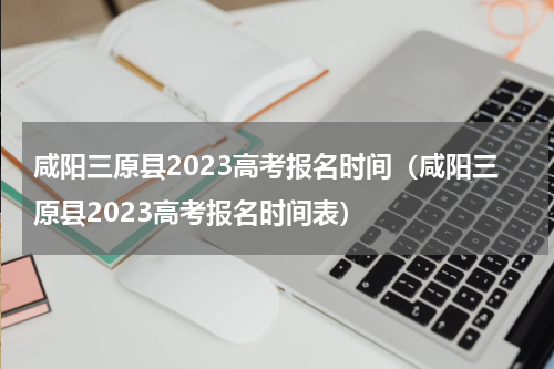 咸阳三原县2023高考报名时间（咸阳三原县2023高考报名时间表）