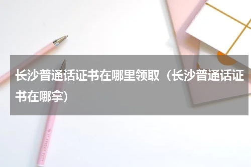 长沙普通话证书在哪里领取（长沙普通话证书在哪拿）