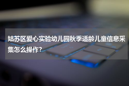 姑苏区爱心实验幼儿园秋季适龄儿童信息采集怎么操作？