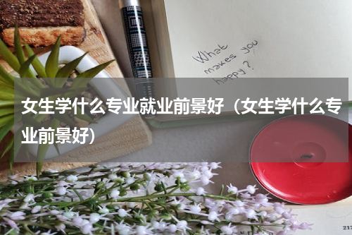 女生学什么专业就业前景好（女生学什么专业前景好）