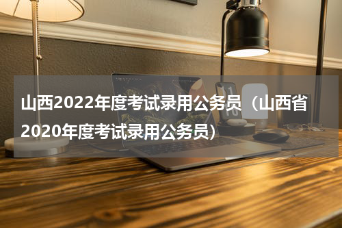 山西2022年度考试录用公务员（山西省2020年度考试录用公务员）