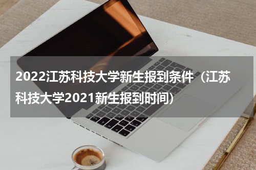 2022江苏科技大学新生报到条件（江苏科技大学2021新生报到时间）