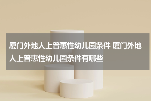 厦门外地人上普惠性幼儿园条件 厦门外地人上普惠性幼儿园条件有哪些