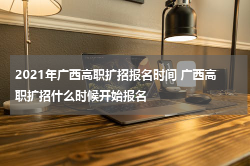 2021年广西高职扩招报名时间 广西高职扩招什么时候开始报名