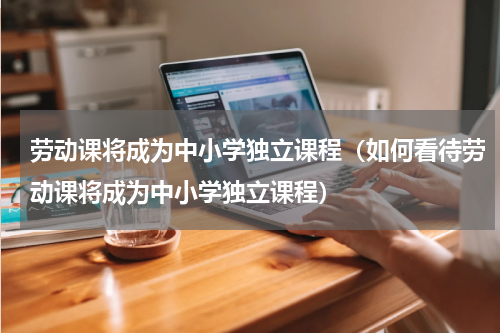 劳动课将成为中小学独立课程（如何看待劳动课将成为中小学独立课程）
