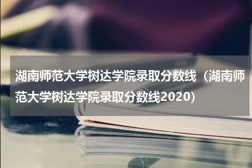 湖南师范大学树达学院录取分数线（湖南师范大学树达学院录取分数线2020）
