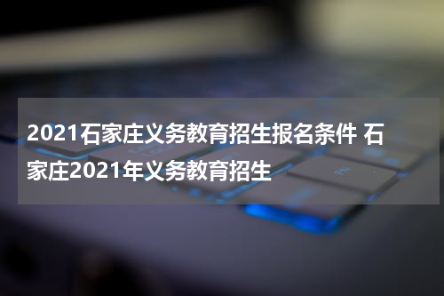 2021石家庄义务教育招生报名条件 石家庄2021年义务教育招生
