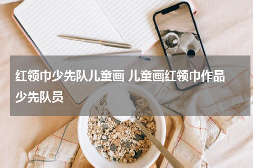 红领巾少先队儿童画 儿童画红领巾作品 少先队员
