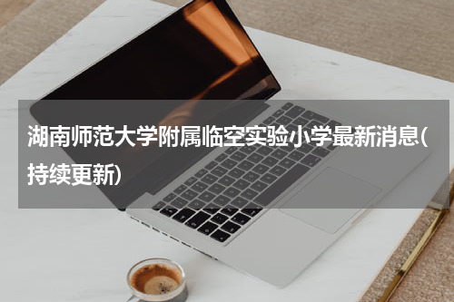 湖南师范大学附属临空实验小学最新消息(持续更新)