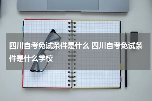 四川自考免试条件是什么 四川自考免试条件是什么学校