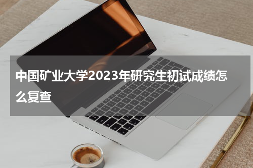 中国矿业大学2023年研究生初试成绩怎么复查