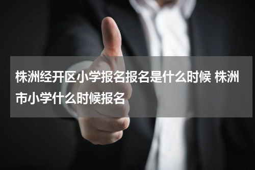 株洲经开区小学报名报名是什么时候 株洲市小学什么时候报名