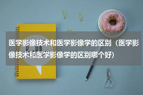 医学影像技术和医学影像学的区别（医学影像技术和医学影像学的区别哪个好）