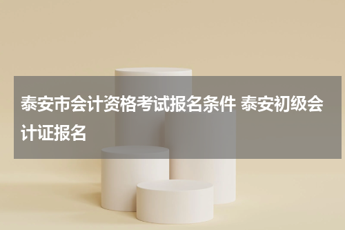 泰安市会计资格考试报名条件 泰安初级会计证报名