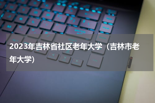 2023年吉林省社区老年大学（吉林市老年大学）