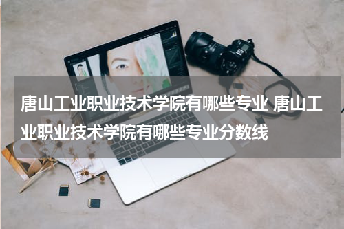 唐山工业职业技术学院有哪些专业 唐山工业职业技术学院有哪些专业分数线