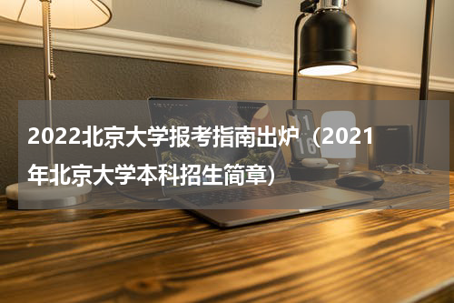 2022北京大学报考指南出炉（2021年北京大学本科招生简章）