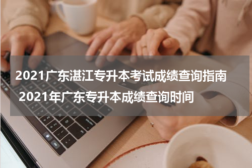 2021广东湛江专升本考试成绩查询指南 2021年广东专升本成绩查询时间