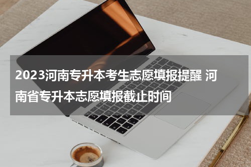 2023河南专升本考生志愿填报提醒 河南省专升本志愿填报截止时间