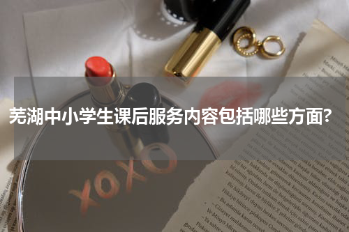 芜湖中小学生课后服务内容包括哪些方面?