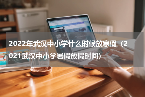 2022年武汉中小学什么时候放寒假（2021武汉中小学暑假放假时间）