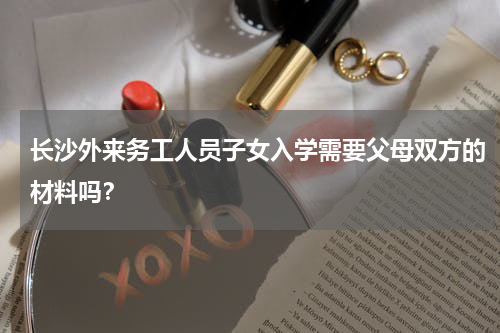 长沙外来务工人员子女入学需要父母双方的材料吗？