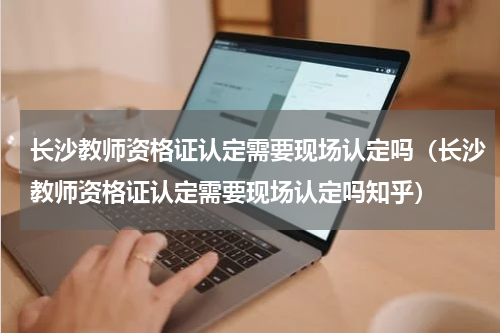 长沙教师资格证认定需要现场认定吗（长沙教师资格证认定需要现场认定吗知乎）