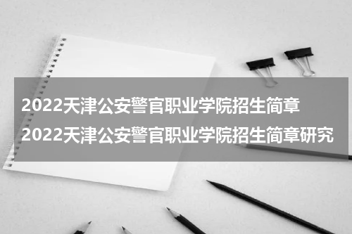 2022天津公安警官职业学院招生简章 2022天津公安警官职业学院招生简章研究