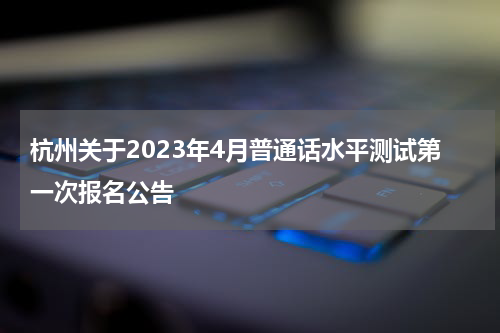 杭州关于2023年4月普通话水平测试第一次报名公告