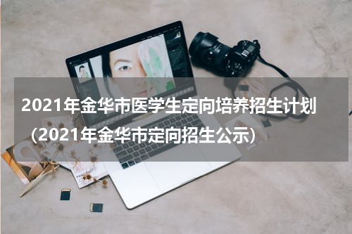 2021年金华市医学生定向培养招生计划（2021年金华市定向招生公示）